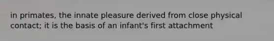 in primates, the innate pleasure derived from close physical contact; it is the basis of an infant's first attachment