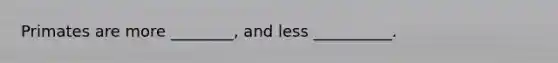 Primates are more ________, and less __________.
