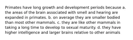 Primates have long growth and development periods because a. the areas of the brain associated with smell and hearing are expanded in primates. b. on average they are smaller bodied than most other mammals. c. they are like other mammals in taking a long time to develop to sexual maturity. d. they have higher intelligence and larger brains relative to other animals