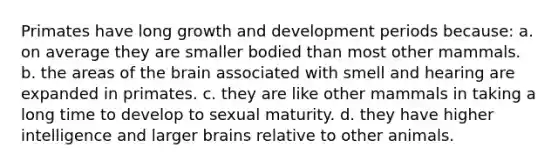 Primates have long growth and development periods because: a. on average they are smaller bodied than most other mammals. b. the areas of the brain associated with smell and hearing are expanded in primates. c. they are like other mammals in taking a long time to develop to sexual maturity. d. they have higher intelligence and larger brains relative to other animals.