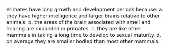 Primates have long <a href='https://www.questionai.com/knowledge/kde2iCObwW-growth-and-development' class='anchor-knowledge'>growth and development</a> periods because: a. they have higher intelligence and larger brains relative to other animals. b. the areas of <a href='https://www.questionai.com/knowledge/kLMtJeqKp6-the-brain' class='anchor-knowledge'>the brain</a> associated with smell and hearing are expanded in primates. c. they are like other mammals in taking a long time to develop to sexual maturity. d. on average they are smaller bodied than most other mammals.