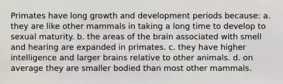 Primates have long growth and development periods because: a. they are like other mammals in taking a long time to develop to sexual maturity. b. the areas of the brain associated with smell and hearing are expanded in primates. c. they have higher intelligence and larger brains relative to other animals. d. on average they are smaller bodied than most other mammals.