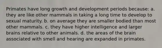 Primates have long growth and development periods because: a. they are like other mammals in taking a long time to develop to sexual maturity. b. on average they are smaller bodied than most other mammals. c. they have higher intelligence and larger brains relative to other animals. d. the areas of the brain associated with smell and hearing are expanded in primates.