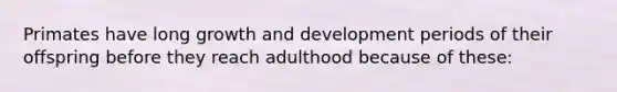 Primates have long growth and development periods of their offspring before they reach adulthood because of these: