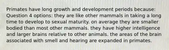 Primates have long <a href='https://www.questionai.com/knowledge/kde2iCObwW-growth-and-development' class='anchor-knowledge'>growth and development</a> periods because: Question 4 options: they are like other mammals in taking a long time to develop to sexual maturity. on average they are smaller bodied than most other mammals. they have higher intelligence and larger brains relative to other animals. the areas of <a href='https://www.questionai.com/knowledge/kLMtJeqKp6-the-brain' class='anchor-knowledge'>the brain</a> associated with smell and hearing are expanded in primates.