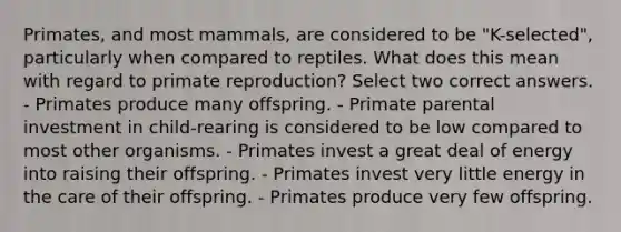 Primates, and most mammals, are considered to be "K-selected", particularly when compared to reptiles. What does this mean with regard to primate reproduction? Select two correct answers. - Primates produce many offspring. - Primate parental investment in child-rearing is considered to be low compared to most other organisms. - Primates invest a great deal of energy into raising their offspring. - Primates invest very little energy in the care of their offspring. - Primates produce very few offspring.