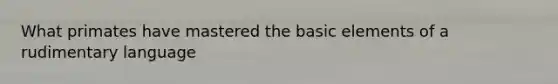 What primates have mastered the basic elements of a rudimentary language