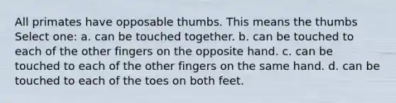 All primates have opposable thumbs. This means the thumbs Select one: a. can be touched together. b. can be touched to each of the other fingers on the opposite hand. c. can be touched to each of the other fingers on the same hand. d. can be touched to each of the toes on both feet.