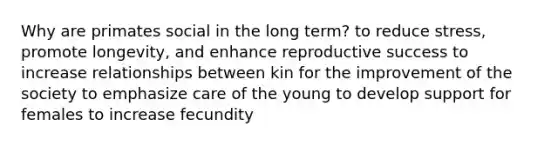 Why are primates social in the long term? to reduce stress, promote longevity, and enhance reproductive success to increase relationships between kin for the improvement of the society to emphasize care of the young to develop support for females to increase fecundity