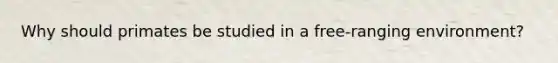 Why should primates be studied in a free-ranging environment?