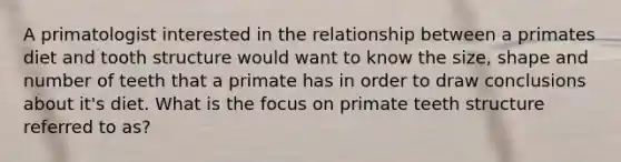 A primatologist interested in the relationship between a primates diet and tooth structure would want to know the size, shape and number of teeth that a primate has in order to draw conclusions about it's diet. What is the focus on primate teeth structure referred to as?