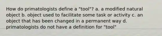 How do primatologists define a "tool"? a. a modified natural object b. object used to facilitate some task or activity c. an object that has been changed in a permanent way d. primatologists do not have a definition for "tool"