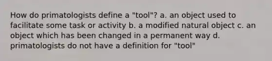 How do primatologists define a "tool"? a. an object used to facilitate some task or activity b. a modified natural object c. an object which has been changed in a permanent way d. primatologists do not have a definition for "tool"