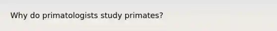 Why do primatologists study primates?