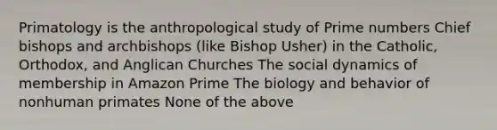 Primatology is the anthropological study of Prime numbers Chief bishops and archbishops (like Bishop Usher) in the Catholic, Orthodox, and Anglican Churches The social dynamics of membership in Amazon Prime The biology and behavior of nonhuman primates None of the above