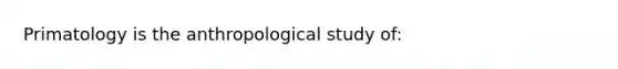 Primatology is the anthropological study of: