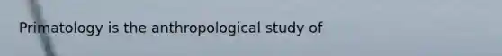 Primatology is the anthropological study of