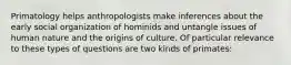 Primatology helps anthropologists make inferences about the early social organization of hominids and untangle issues of human nature and the origins of culture. Of particular relevance to these types of questions are two kinds of primates: