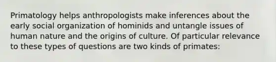 Primatology helps anthropologists make inferences about the early social organization of hominids and untangle issues of human nature and the origins of culture. Of particular relevance to these types of questions are two kinds of primates: