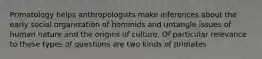 Primatology helps anthropologists make inferences about the early social organization of hominids and untangle issues of human nature and the origins of culture. Of particular relevance to these types of questions are two kinds of primates