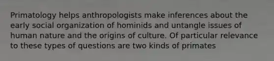 Primatology helps anthropologists make inferences about the early social organization of hominids and untangle issues of human nature and the origins of culture. Of particular relevance to these types of questions are two kinds of primates