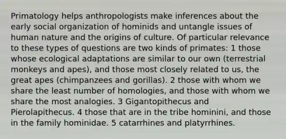 Primatology helps anthropologists make inferences about the early social organization of hominids and untangle issues of human nature and the origins of culture. Of particular relevance to these types of questions are two kinds of primates: 1 those whose ecological adaptations are similar to our own (terrestrial monkeys and apes), and those most closely related to us, the great apes (chimpanzees and gorillas). 2 those with whom we share the least number of homologies, and those with whom we share the most analogies. 3 Gigantopithecus and Pierolapithecus. 4 those that are in the tribe hominini, and those in the family hominidae. 5 catarrhines and platyrrhines.