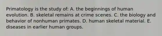 ​Primatology is the study of: A. the beginnings of human evolution. ​B. skeletal remains at crime scenes. ​C. the biology and behavior of nonhuman primates. ​D. human skeletal material. ​E. diseases in earlier human groups.