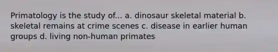 Primatology is the study of... a. dinosaur skeletal material b. skeletal remains at crime scenes c. disease in earlier human groups d. living non-human primates