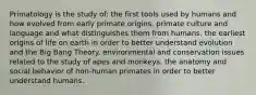 Primatology is the study of: the first tools used by humans and how evolved from early primate origins. primate culture and language and what distinguishes them from humans. the earliest origins of life on earth in order to better understand evolution and the Big Bang Theory. environmental and conservation issues related to the study of apes and monkeys. the anatomy and social behavior of non-human primates in order to better understand humans.