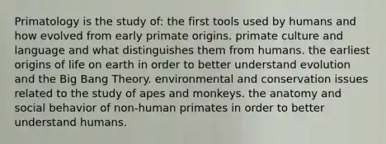 Primatology is the study of: the first tools used by humans and how evolved from early primate origins. primate culture and language and what distinguishes them from humans. the earliest origins of life on earth in order to better understand evolution and the Big Bang Theory. environmental and conservation issues related to the study of apes and monkeys. the anatomy and social behavior of non-human primates in order to better understand humans.