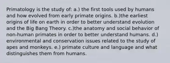 Primatology is the study of: a.) the first tools used by humans and how evolved from early primate origins. b.)the earliest origins of life on earth in order to better understand evolution and the Big Bang Theory. c.)the anatomy and social behavior of non-human primates in order to better understand humans. d.) environmental and conservation issues related to the study of apes and monkeys. e.) primate culture and language and what distinguishes them from humans.