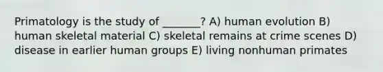 Primatology is the study of _______? A) human evolution B) human skeletal material C) skeletal remains at crime scenes D) disease in earlier human groups E) living nonhuman primates