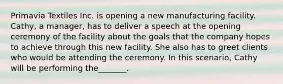 Primavia Textiles Inc. is opening a new manufacturing facility. Cathy, a manager, has to deliver a speech at the opening ceremony of the facility about the goals that the company hopes to achieve through this new facility. She also has to greet clients who would be attending the ceremony. In this scenario, Cathy will be performing the_______.