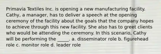 Primavia Textiles Inc. is opening a new manufacturing facility. Cathy, a manager, has to deliver a speech at the opening ceremony of the facility about the goals that the company hopes to achieve through this new facility. She also has to greet clients who would be attending the ceremony. In this scenario, Cathy will be performing the _____. a. disseminator role b. figurehead role c. monitor role d. leader role