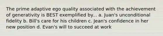 The prime adaptive ego quality associated with the achievement of generativity is BEST exemplified by... a. Juan's unconditional fidelity b. Bill's care for his children c. Jean's confidence in her new position d. Evan's will to succeed at work