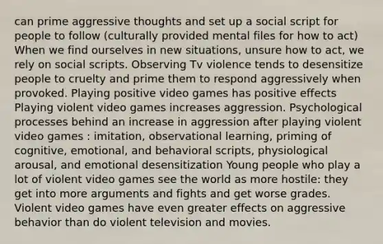 can prime aggressive thoughts and set up a social script for people to follow (culturally provided mental files for how to act) When we find ourselves in new situations, unsure how to act, we rely on social scripts. Observing Tv violence tends to desensitize people to cruelty and prime them to respond aggressively when provoked. Playing positive video games has positive effects Playing violent video games increases aggression. Psychological processes behind an increase in aggression after playing violent video games : imitation, observational learning, priming of cognitive, emotional, and behavioral scripts, physiological arousal, and emotional desensitization Young people who play a lot of violent video games see the world as more hostile: they get into more arguments and fights and get worse grades. Violent video games have even greater effects on aggressive behavior than do violent television and movies.