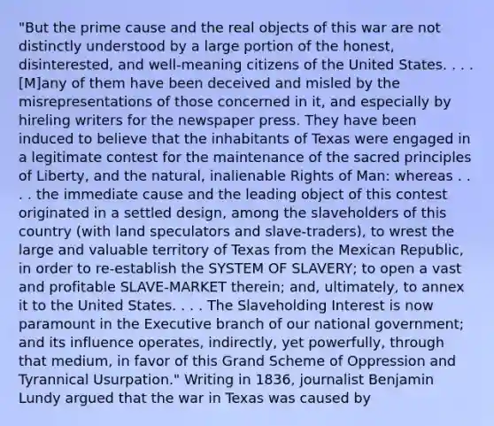 "But the prime cause and the real objects of this war are not distinctly understood by a large portion of the honest, disinterested, and well-meaning citizens of the United States. . . . [M]any of them have been deceived and misled by the misrepresentations of those concerned in it, and especially by hireling writers for the newspaper press. They have been induced to believe that the inhabitants of Texas were engaged in a legitimate contest for the maintenance of the sacred principles of Liberty, and the natural, inalienable Rights of Man: whereas . . . . the immediate cause and the leading object of this contest originated in a settled design, among the slaveholders of this country (with land speculators and slave-traders), to wrest the large and valuable territory of Texas from the Mexican Republic, in order to re-establish the SYSTEM OF SLAVERY; to open a vast and profitable SLAVE-MARKET therein; and, ultimately, to annex it to the United States. . . . The Slaveholding Interest is now paramount in the Executive branch of our national government; and its influence operates, indirectly, yet powerfully, through that medium, in favor of this Grand Scheme of Oppression and Tyrannical Usurpation." Writing in 1836, journalist Benjamin Lundy argued that the war in Texas was caused by