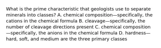 What is the prime characteristic that geologists use to separate minerals into classes? A. chemical composition—specifically, the cations in the chemical formula B. cleavage—specifically, the number of cleavage directions present C. chemical composition—specifically, the anions in the chemical formula D. hardness—hard, soft, and medium are the three primary classes