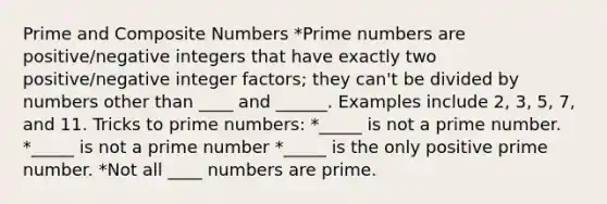 Prime and Composite Numbers *Prime numbers are positive/negative integers that have exactly two positive/negative integer factors; they can't be divided by numbers other than ____ and ______. Examples include 2, 3, 5, 7, and 11. Tricks to prime numbers: *_____ is not a prime number. *_____ is not a prime number *_____ is the only positive prime number. *Not all ____ numbers are prime.