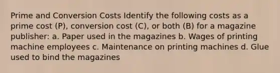 Prime and Conversion Costs Identify the following costs as a prime cost (P), conversion cost (C), or both (B) for a magazine publisher: a. Paper used in the magazines b. Wages of printing machine employees c. Maintenance on printing machines d. Glue used to bind the magazines