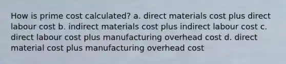 How is prime cost calculated? a. direct materials cost plus direct labour cost b. indirect materials cost plus indirect labour cost c. direct labour cost plus manufacturing overhead cost d. direct material cost plus manufacturing overhead cost