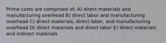 Prime costs are comprised of: A) direct materials and manufacturing overhead B) direct labor and manufacturing overhead C) direct materials, direct labor, and manufacturing overhead D) direct materials and direct labor E) direct materials and indirect materials