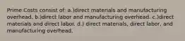 Prime Costs consist of: a.)direct materials and manufacturing overhead. b.)direct labor and manufacturing overhead. c.)direct materials and direct labor. d.) direct materials, direct labor, and manufacturing overhead.