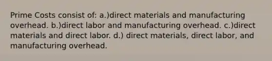 Prime Costs consist of: a.)direct materials and manufacturing overhead. b.)direct labor and manufacturing overhead. c.)direct materials and direct labor. d.) direct materials, direct labor, and manufacturing overhead.