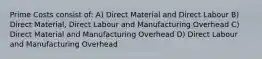 Prime Costs consist of: A) Direct Material and Direct Labour B) Direct Material, Direct Labour and Manufacturing Overhead C) Direct Material and Manufacturing Overhead D) Direct Labour and Manufacturing Overhead