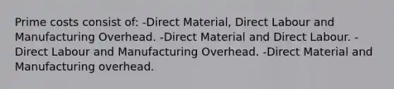 Prime costs consist of: -Direct Material, Direct Labour and Manufacturing Overhead. -Direct Material and Direct Labour. -Direct Labour and Manufacturing Overhead. -Direct Material and Manufacturing overhead.