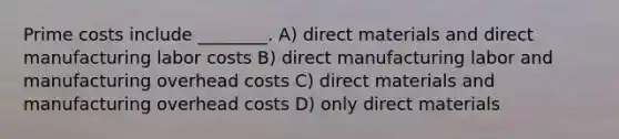 Prime costs include ________. A) direct materials and direct manufacturing labor costs B) direct manufacturing labor and manufacturing overhead costs C) direct materials and manufacturing overhead costs D) only direct materials