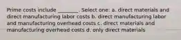 Prime costs include ________. Select one: a. direct materials and direct manufacturing labor costs b. direct manufacturing labor and manufacturing overhead costs c. direct materials and manufacturing overhead costs d. only direct materials