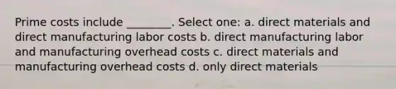 Prime costs include ________. Select one: a. direct materials and direct manufacturing labor costs b. direct manufacturing labor and manufacturing overhead costs c. direct materials and manufacturing overhead costs d. only direct materials