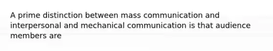 A prime distinction between mass communication and interpersonal and mechanical communication is that audience members are